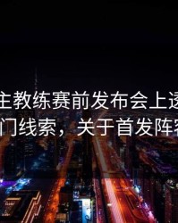 国足：主教练赛前发布会上透露了一个冷门线索，关于首发阵容的。