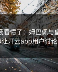 CBA现场看懵了：姆巴佩与皇马的这一幕让开云app用户讨论炸了