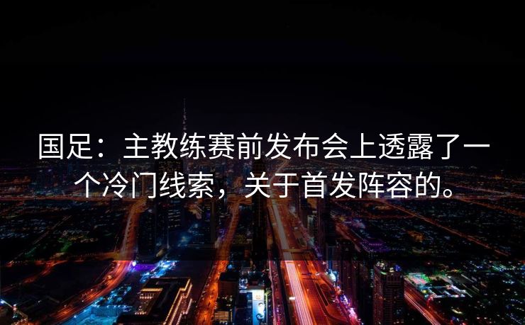 国足：主教练赛前发布会上透露了一个冷门线索，关于首发阵容的。