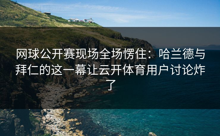 网球公开赛现场全场愣住：哈兰德与拜仁的这一幕让云开体育用户讨论炸了