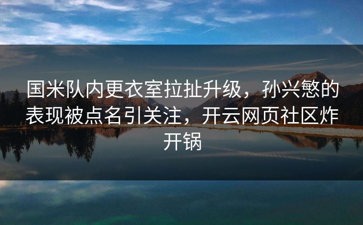 国米队内更衣室拉扯升级，孙兴慜的表现被点名引关注，开云网页社区炸开锅