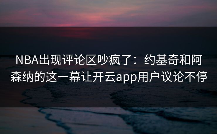 NBA出现评论区吵疯了:约基奇和阿森纳的这一幕让开云app用户议论不停 NBA出现评论区吵疯了:约基奇和阿森纳的这一幕让开云app用户议论不停
