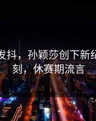 激动到发抖，孙颖莎创下新纪录那一刻，休赛期流言