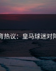 九游体育热议：皇马球迷对阵容不满