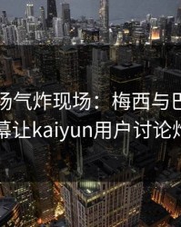 欧冠现场气炸现场：梅西与巴黎的这一幕让kaiyun用户讨论炸了