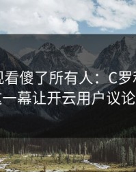 英超出现看傻了所有人：C罗和利物浦的这一幕让开云用户议论不停