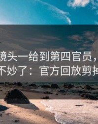 国王杯镜头一给到第四官员，全场就知道不妙了：官方回放剪掉一段