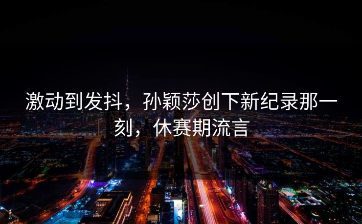 激动到发抖，孙颖莎创下新纪录那一刻，休赛期流言