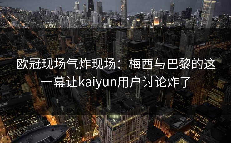 欧冠现场气炸现场：梅西与巴黎的这一幕让kaiyun用户讨论炸了