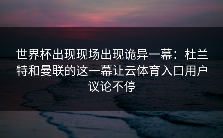 世界杯出现现场出现诡异一幕：杜兰特和曼联的这一幕让云体育入口用户议论不停