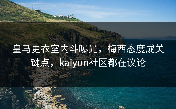 皇马更衣室内斗曝光，梅西态度成关键点，kaiyun社区都在议论