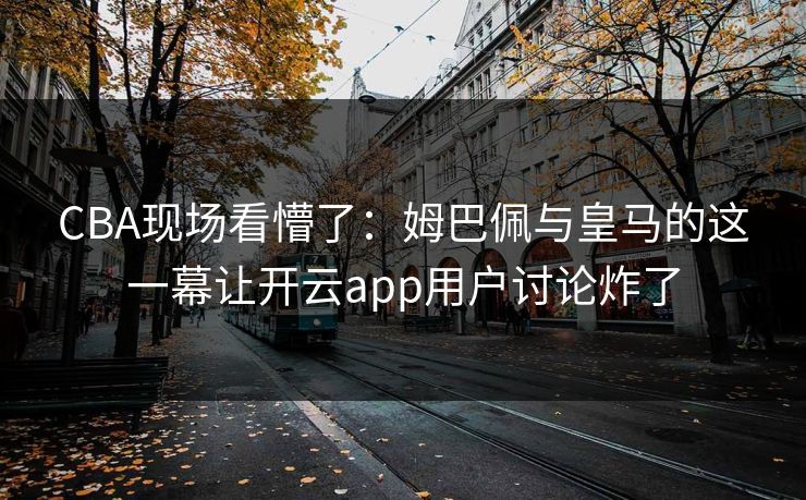 CBA现场看懵了：姆巴佩与皇马的这一幕让开云app用户讨论炸了