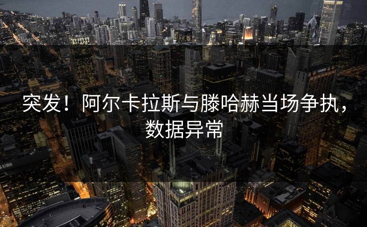 突发！阿尔卡拉斯与滕哈赫当场争执，数据异常