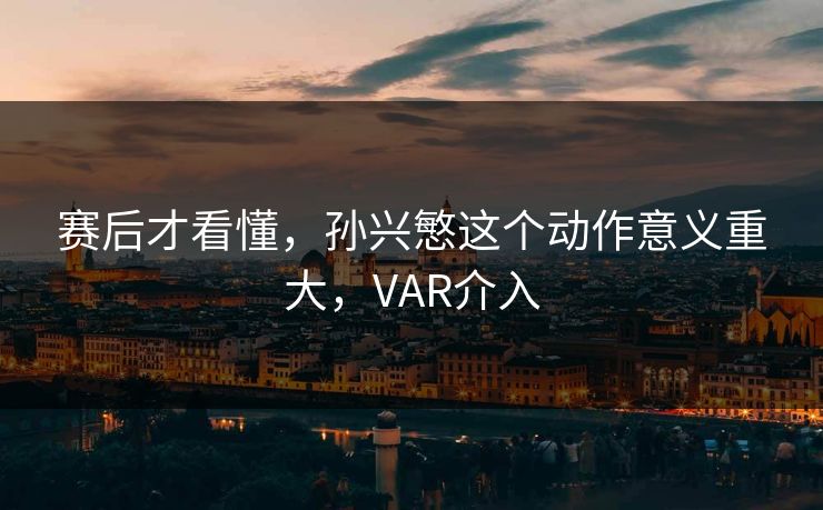 赛后才看懂，孙兴慜这个动作意义重大，VAR介入