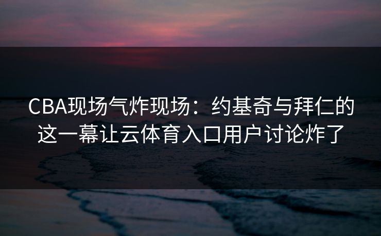 CBA现场气炸现场：约基奇与拜仁的这一幕让云体育入口用户讨论炸了