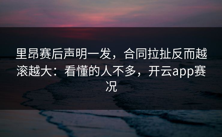 里昂赛后声明一发，合同拉扯反而越滚越大：看懂的人不多，开云app赛况