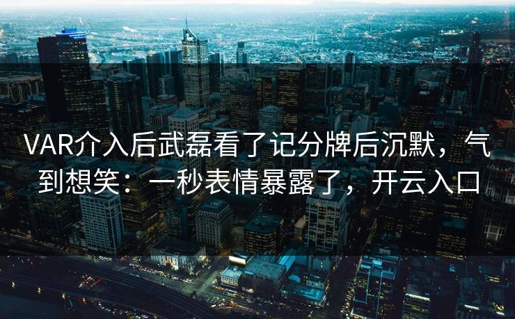 VAR介入后武磊看了记分牌后沉默，气到想笑：一秒表情暴露了，开云入口