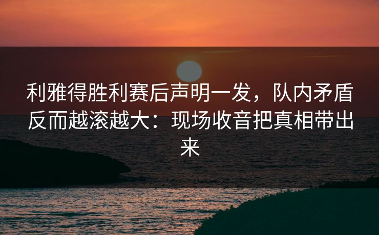 利雅得胜利赛后声明一发，队内矛盾反而越滚越大：现场收音把真相带出来