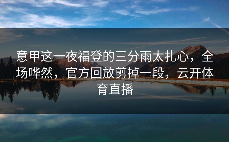 意甲这一夜福登的三分雨太扎心,全场哗然,官方回放剪掉一段,云开体育直播 意甲这一夜福登的三分雨太扎心,全场哗然,官方回放剪掉一段,云开体育直播